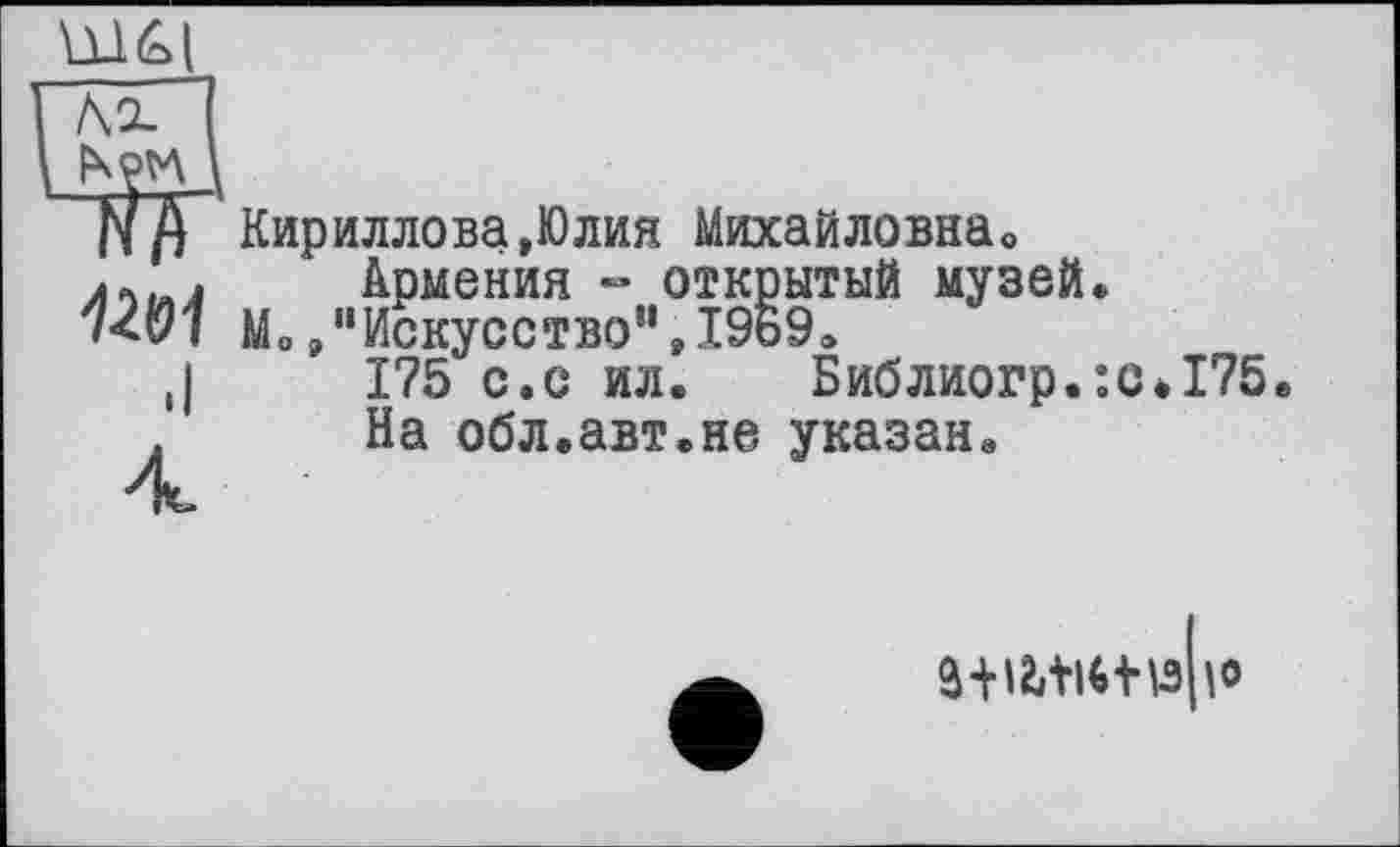 ﻿Ы61
№1
.I
4
Кириллова,Юлия Михайловна«
Армения - открытый музей.
Mo »"Искусство“,1969«
175 с.с ил. Библиогр.:с*175.
На обл.авт.не указан.
